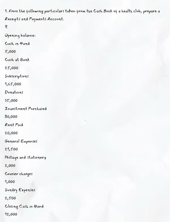 1. From the following particulars taken from the Cash Book of a health club, prepare a
Receipts and Payments Account.
Opening balance:
Cash in tand
5,000
Cash at Bank
25,000
Subscriptions
1,65,000
Donations
35,000
Investment Purchased
80,000
Rent Paid
20,000
General Expenses
21,500
Postage and stationery
2,000
Courier charges
1,000
Sundry Expenses
2,500
Closing Cash in Hand
12,000
