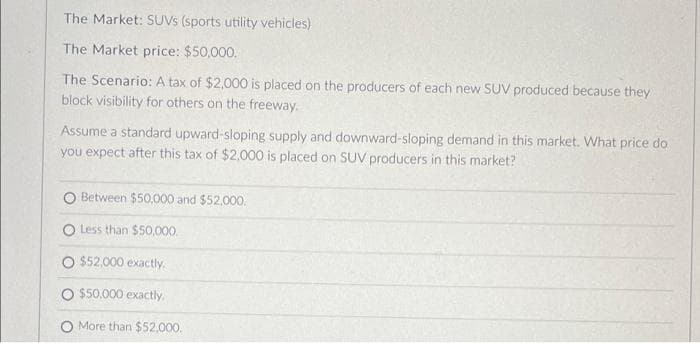 The Market: SUVS (sports utility vehicles)
The Market price: $50,000.
The Scenario: A tax of $2,000 is placed on the producers of each new SUV produced because they
block visibility for others on the freeway.
Assume a standard upward-sloping supply and downward-sloping demand in this market. What price do
you expect after this tax of $2.000 is placed on SUV producers in this market?
O Between $50,000 and $52.000.
O Less than $50,000.
$52,000 exactly.
$50,000 exactly.
O More than $52,000.
