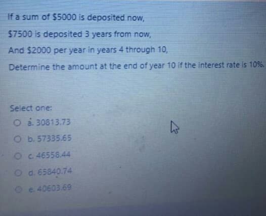 If a sum of $5000 is deposited now,
57500 is deposited 3 years from now,
And $2000 per year in years 4 through 10,
Determine the amount at the end of year 10 if the interest rate is 10%.
Select one:
O a. 30813.73
Ob. 57335.65
O c 46558.44
O d.65840.74
O e. 40603.69
