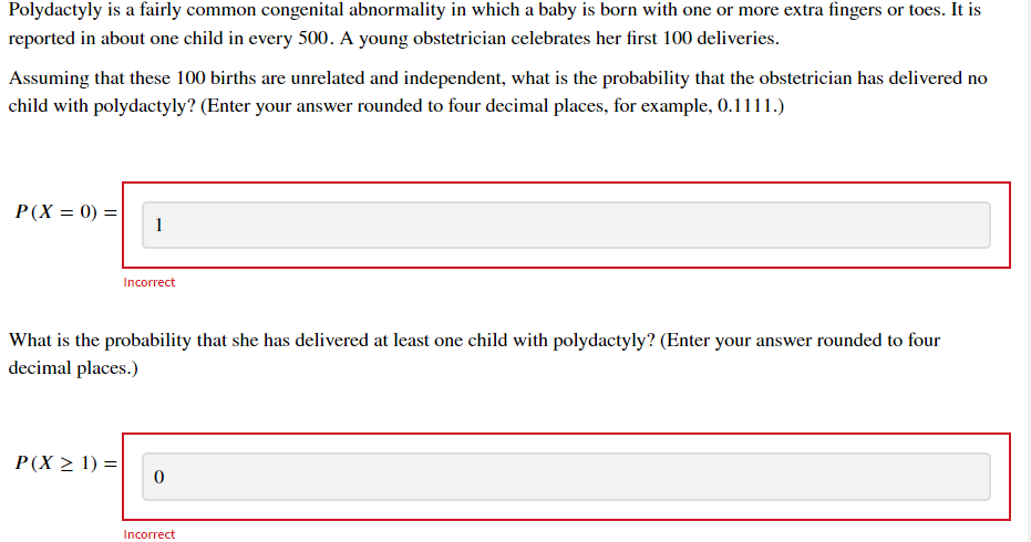 Polydactyly is a fairly common congenital abnormality in which a baby is born with one or more extra fingers or toes. It is
reported in about one child in every 500. A young obstetrician celebrates her first 100 deliveries.
Assuming that these 100 births are unrelated and independent, what is the probability that the obstetrician has delivered no
child with polydactyly? (Enter your answer rounded to four decimal places, for example, 0.1111.)
P(X = 0) =
1
Incorrect
What is the probability that she has delivered at least one child with polydactyly? (Enter your answer rounded to four
decimal places.)
P(X > 1) =
Incorrect
