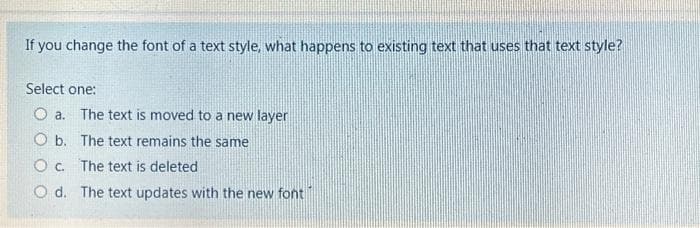 If you change the font of a text style, what happens to existing text that uses that text style?
Select one:
O a. The text is moved to a new layer
O b. The text remains the same
Oc. The text is deleted
Od. The text updates with the new font