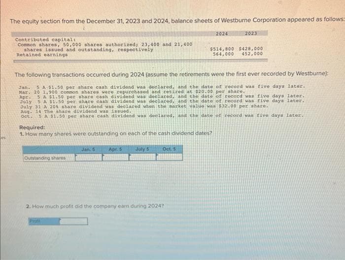 The equity section from the December 31, 2023 and 2024, balance sheets of Westburne Corporation appeared as follows:
Contributed capital:
Common shares, 50,000 shares authorized; 23.400 and 21,400
shares issued and outstanding, respectively
Retained earnings
The following transactions occurred during 2024 (assume the retirements were the first ever recorded by Westburne):
Jan. 5 A $1.50 per share cash dividend was declared, and the date of record was five days later.
Mar. 20 1,900 common shares were repurchased and retired at $20.00 per share.
Apr.
5 A $1.50 per share cash dividend was declared, and the date of record was five days later.
July 5 A $1.50 per share cash dividend was declared, and the date of record was five days later.
July 31 A 20% share dividend was declared when the market value was $32.00 per share.
Required:
1. How many shares were outstanding on each of the cash dividend dates?
Outstanding shares
Aug. 14 The share dividend was issued.
oct. 5 a $1.50 per share cash dividend was declared, and the date of record was five days later.
Jan, 5
Profil
Apr. 5 July 5
2024
Oct. 5
2. How much profit did the company earn during 2024?
2023
$514,800 $428,000
564,000 452,000