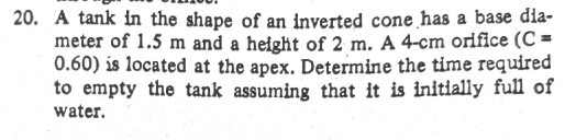 20. A tank in the shape of an inverted cone has a base dia-
meter of 1.5 m and a height of 2 m. A 4-cm oriflce (C =
0.60) is located at the apex. Determine the time required
to empty the tank assuming that it is initlally full of
water.
