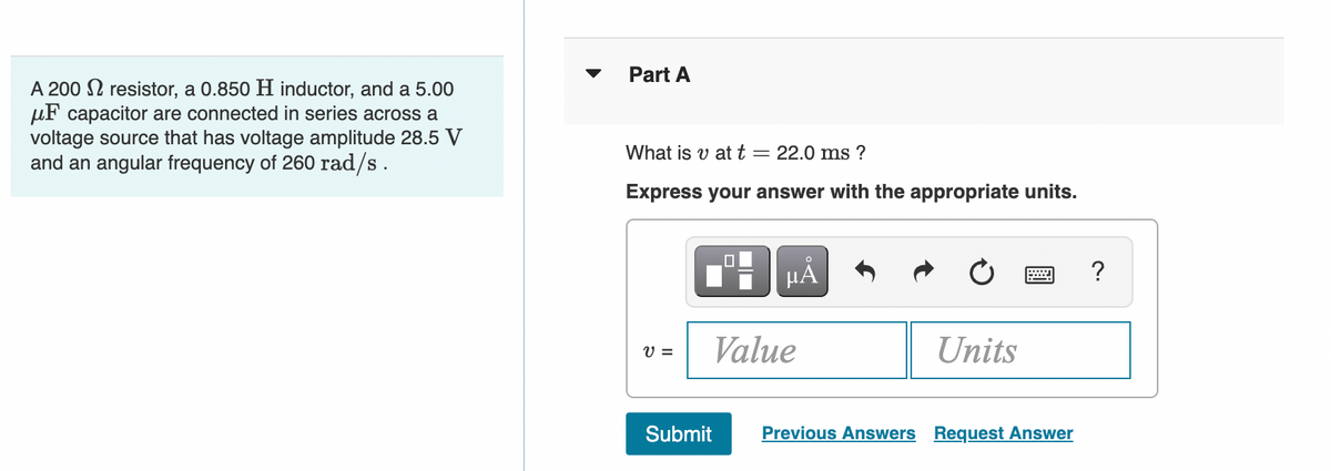 A 200 resistor, a 0.850 H inductor, and a 5.00
μF capacitor are connected in series across a
voltage source that has voltage amplitude 28.5 V
and an angular frequency of 260 rad/s.
Part A
What is v at t = 22.0 ms?
Express your answer with the appropriate units.
V =
0
Submit
µÅ
Value
Units
Previous Answers Request Answer
?