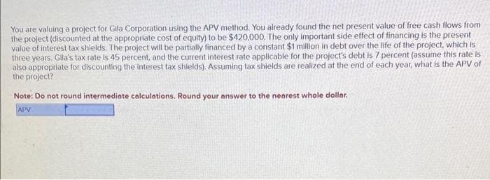 You are valuing a project for Gila Corporation using the APV method. You already found the net present value of free cash flows from
the project (discounted at the appropriate cost of equity) to be $420,000. The only important side effect of financing is the present
value of interest tax shields. The project will be partially financed by a constant $1 million in debt over the life of the project, which is
three years. Gila's tax rate is 45 percent, and the current interest rate applicable for the project's debt is 7 percent (assume this rate is
also appropriate for discounting the interest tax shields). Assuming tax shields are realized at the end of each year, what is the APV of
the project?
Note: Do not round intermediate calculations. Round your answer to the nearest whole dollar.
APV