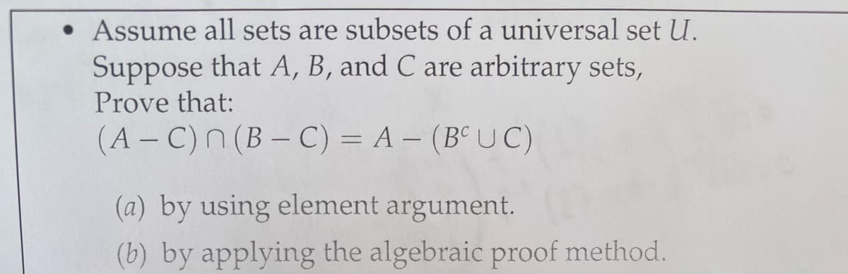 • Assume all sets are subsets of a universal set U.
Suppose that A, B, and C are arbitrary sets,
Prove that:
(A – C)n (B – C) = A – (B° UC)
(a) by using element argument.
(b) by applying the algebraic proof method.
