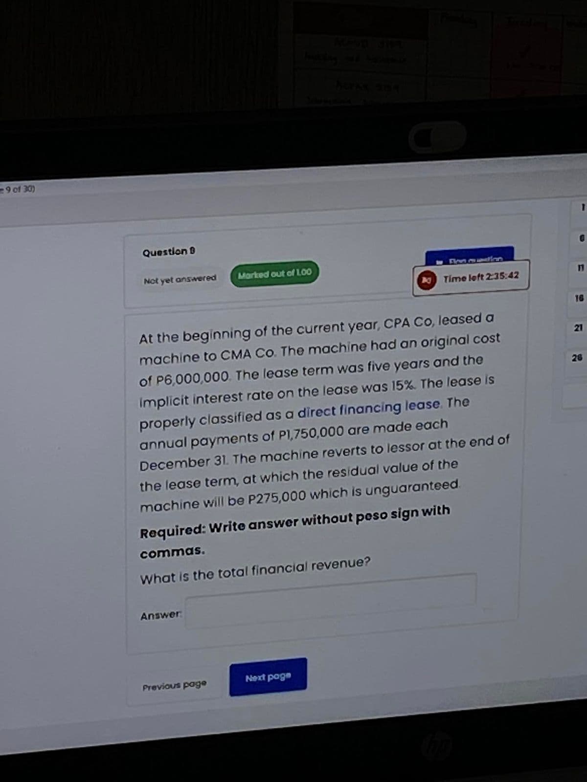 -9 of 30)
Question
Not yet answered
Answer:
Marked out of 1.00
Previous page
ACPAR 21354
At the beginning of the current year, CPA Co, leased a
machine to CMA Co. The machine had an original cost
of P6,000,000. The lease term was five years and the
implicit interest rate on the lease was 15%. The lease is
properly classified as a direct financing lease. The
annual payments of P1,750,000 are made each
December 31. The machine reverts to lessor at the end of
the lease term, at which the residual value of the
machine will be P275,000 which is unguaranteed.
Required: Write answer without peso sign with
commas.
What is the total financial revenue?
Next page
Pranday
Time left 2:35:42
hop
0
11
16
21
28