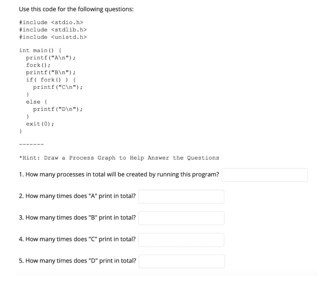 Use this code for the following questions:
#include <stdio.h>
#include <stdlib.h>
#include <unistd.h>
int main () {
printf ("A\n");
fork ();
printf ("B\n");
if( fork ()) {
printf ("C\n");
else {
printf ("D\n");
exit (0);
*Hint: Draw a Process Graph to Help Answer the Questions
1. How many processes in total will be created by running this program?
2. How many times does "A" print in total?
3. How many times does "B" print in total?
4. How many times does "C" print in total?
5. How many times does "D" print in total?
