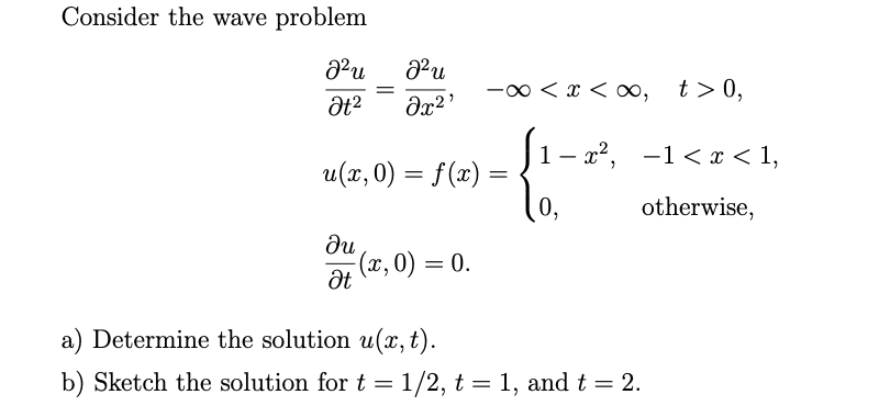 Consider the wave problem
-00 < x < o∞, t>0,
1- x2, -1< x < 1,
u(x, 0) = f(x) =
0,
otherwise,
du
(x, 0) = 0.
a) Determine the solution u(x,t).
b) Sketch the solution for t =1/2, t = 1, and t = 2.
