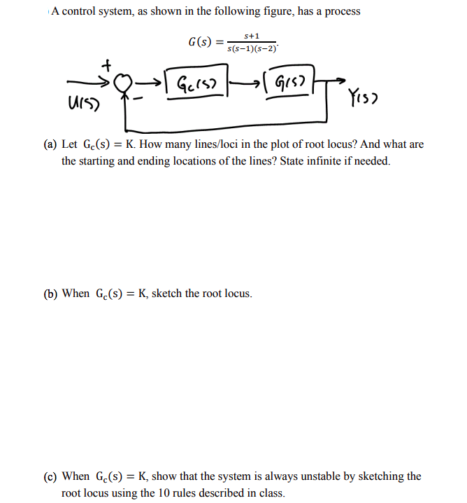 A control system, as shown in the following figure, has a process
s+1
G(s)
s(s-1)(s-2)'
→| Grs)
UIS)
Yis)
(a) Let G.(s) = K. How many lines/loci in the plot of root locus? And what are
the starting and ending locations of the lines? State infinite if needed.
(b) When G.(s) = K, sketch the root locus.
(c) When G.(s) = K, show that the system is always unstable by sketching the
root locus using the 10 rules described in class.
