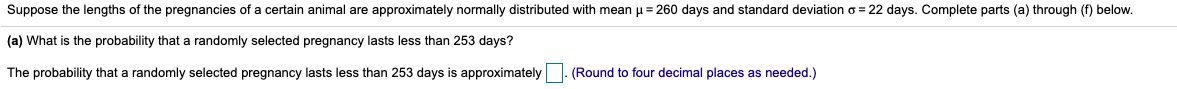 Suppose the lengths of the pregnancies of a certain animal are approximately normally distributed with mean u = 260 days and standard deviation o = 22 days. Complete parts (a) through (f) below.
(a) What is the probability that a randomly selected pregnancy lasts less than 253 days?
The probability that a randomly selected pregnancy lasts less than 253 days is approximately
(Round to four decimal places as needed.)
