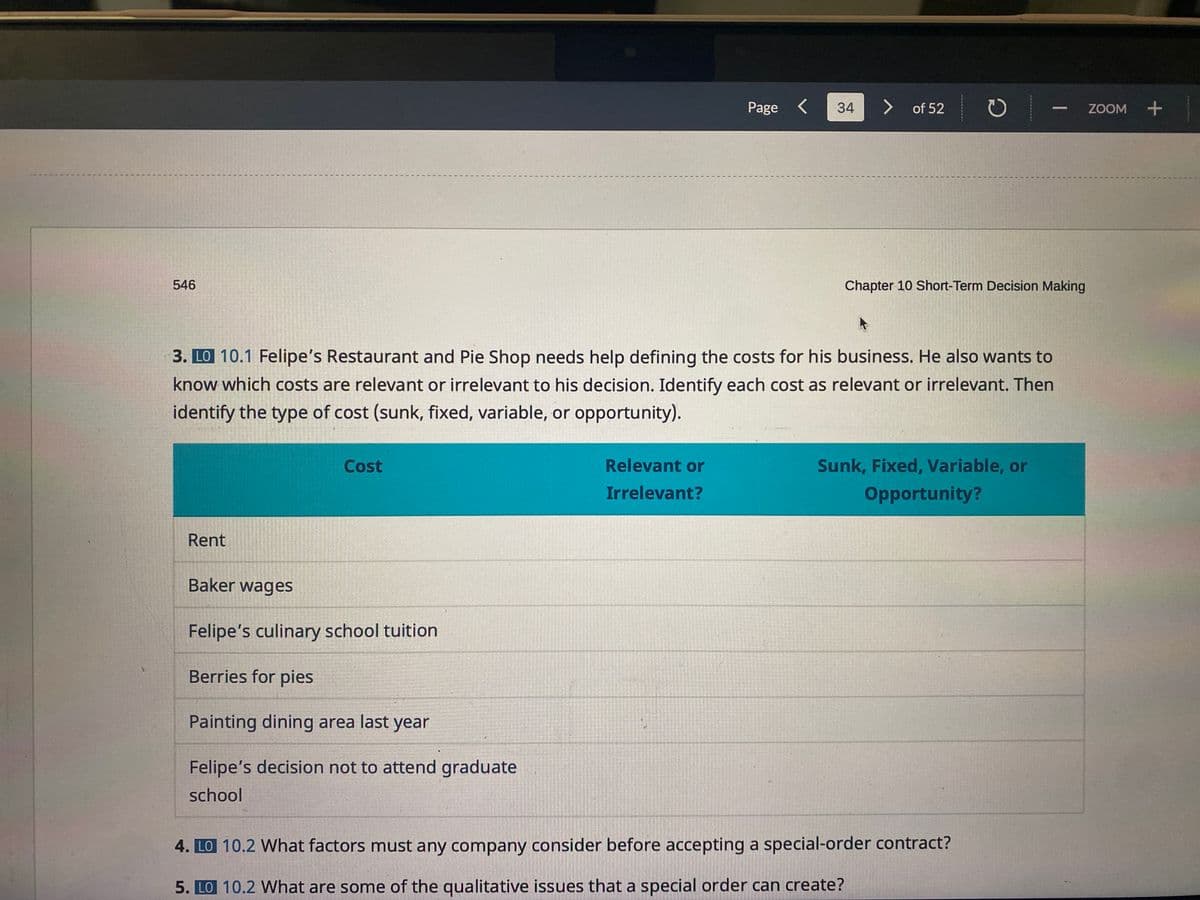 546
Page<
34
> of 52
C
Chapter 10 Short-Term Decision Making
3. LO 10.1 Felipe's Restaurant and Pie Shop needs help defining the costs for his business. He also wants to
know which costs are relevant or irrelevant to his decision. Identify each cost as relevant or irrelevant. Then
identify the type of cost (sunk, fixed, variable, or opportunity).
Rent
Cost
Relevant or
Irrelevant?
Sunk, Fixed, Variable, or
Opportunity?
Baker wages
Felipe's culinary school tuition
Berries for pies
Painting dining area last year
Felipe's decision not to attend graduate
school
4. LO 10.2 What factors must any company consider before accepting a special-order contract?
5. LO 10.2 What are some of the qualitative issues that a special order can create?
-
ZOOM +