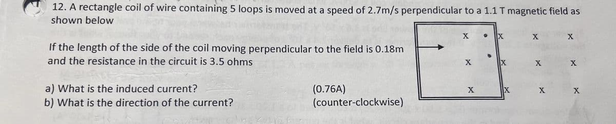 12. A rectangle coil of wire containing 5 loops is moved at a speed of 2.7m/s perpendicular to a 1.1 T magnetic field as
shown below
If the length of the side of the coil moving perpendicular to the field is 0.18m
and the resistance in the circuit is 3.5 ohms
a) What is the induced current?
b) What is the direction of the current?
cali
nise
(0.76A)
(counter-clockwise)
X
X
X
X
X
X
X
X
X
X
X
X