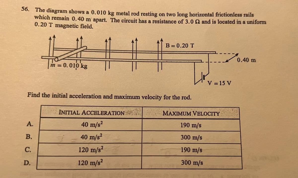 56. The diagram shows a 0.010 kg metal rod resting on two long horizontal frictionless rails
which remain 0.40 m apart. The circuit has a resistance of 3.0 2 and is located in a uniform
0.20 T magnetic field.
#
A.
m = 0.010 kg
Find the initial acceleration and maximum velocity for the rod.
B.
C.
D.
B=0.20 T
INITIAL ACCELERATION
40 m/s²
40 m/s²
120 m/s²
120 m/s²
V = 15 V
MAXIMUM VELOCITY
190 m/s
300 m/s
190 m/s
300 m/s
0.40 m