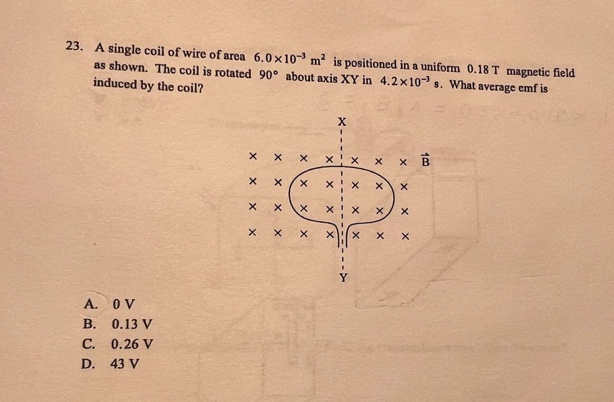 23. A single coil of wire of area 6.0x10-3 m² is positioned in a uniform 0.18 T magnetic field
as shown. The coil is rotated 90° about axis XY in 4.2x10 s. What average emf is
induced by the coil?
A.
B.
с.
D.
O V
0.13 V
0.26 V
43 V
хх
ххх
X
X
X
X
X
X
X
X
X
X
X
Y
X
X
X
X
X
X
X
X
X B
X
X X