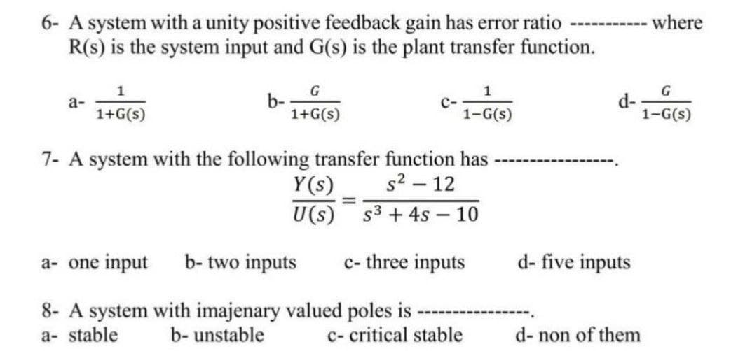 6- A system with a unity positive feedback gain has error ratio
R(s) is the system input and G(s) is the plant transfer function.
a-
1
1+G(s)
b-
G
1+G(s)
1
1-G(s)
7- A system with the following transfer function has
s² - 12
Y(s)
U(s) S³ + 4s - 10
a- one input b-two inputs c- three inputs
8- A system with imajenary valued poles is
a- stable b- unstable
=
c- critical stable
d-
d- five inputs
d- non of them
where
G
1-G(s)