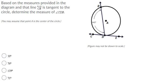 Based on the measures provided in the
diagram and that line is tangent to the
circle, determine the measure of ZCDB.
(You may assume that point A is the center of the circe.)
142
(Figure may not be drawn to scale.)
38°
76°
109°
71°
