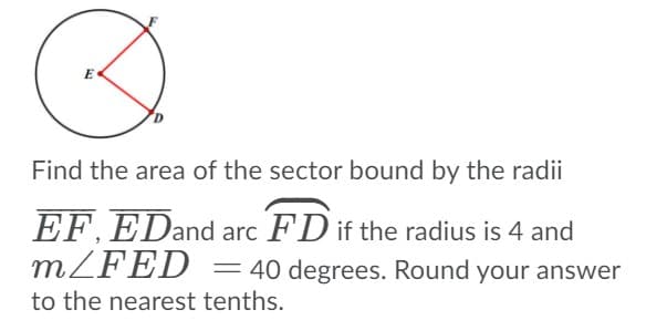 E
Find the area of the sector bound by the radii
EF. EDand arc FD if the radius is 4 and
MZFED
= 40 degrees. Round your answer
to the nearest tenths.
