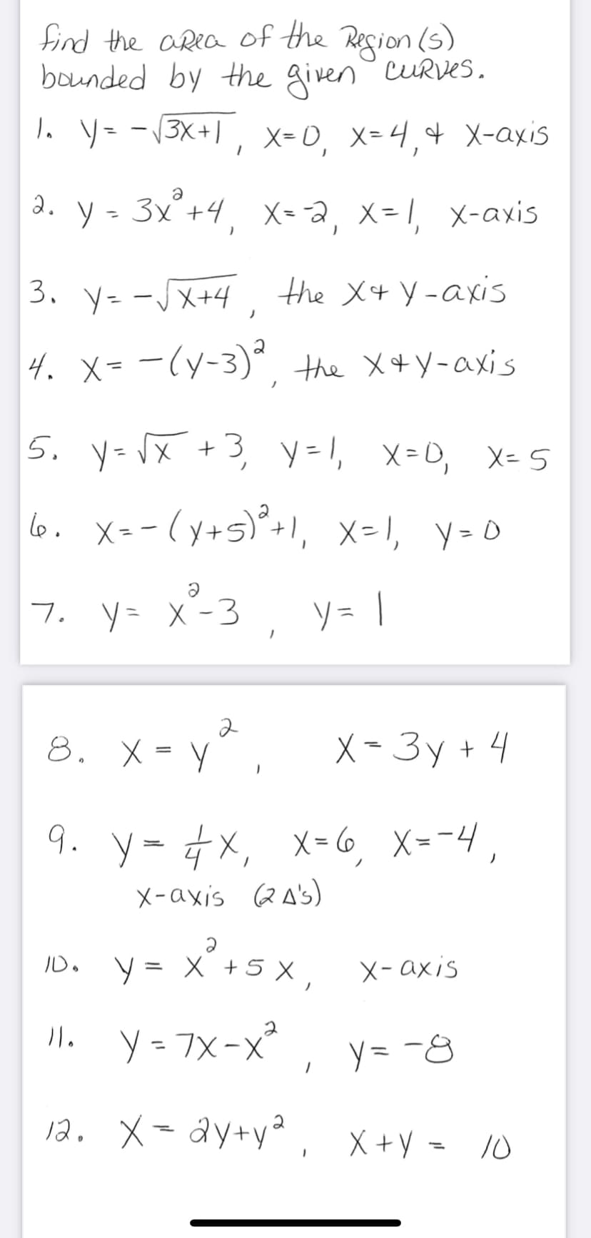 find the area of the Region (s)
bounded by the given cURVes.
、 ソー-(3X+|, X=0, X=4,4 X-axis
%3D
a
3. y - 3x°+4, X= a, x= 1, x-axis
3. y- -JX+4, the X+ Y-axis
4. X=-(y-3)° the X+Y-axis
|
5. y- x +3, y=1, x=0, X= 5
ノ
lo. X=-(y+s)*+1,
, x=1, y-O
7. y= X -3
, y = |
8. X = Y
X-3y + 4
9. y= 4x, x-6,
X = -4 ,
X-axis QA's)
- x'+5 x ,
川. y- TX-x°, y=-8
X- axis
= 7x-X
12. X=dy+y* , X+y = /0
X +Y = 10
