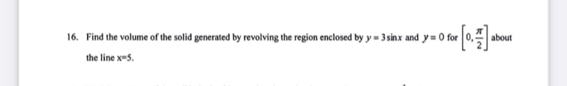 16. Find the volume of the solid generated by revolving the region enclosed by y = 3sinx and y = 0 for 0,3
about
the line x-5.
