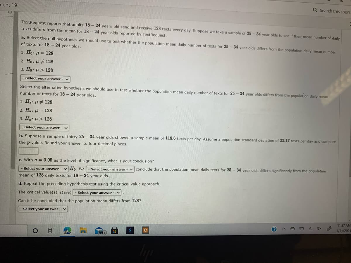 ment 19
Q Search this cours
TextRequest reports that adults 18 - 24 years old send and receive 128 texts every day. Supposé we take a sample of 25 – 34 year olds to see if their mean number of daily
texts differs from the mean for 18 - 24 year olds reported by TextRequest.
a. Select the null hypothesis we should use to test whether the population mean daily number of texts for 25 - 34 year olds differs from the population daily mean number
of texts for 18 - 24 year olds.
1. Ho: µ = 128
2. Ho: µ# 128
3. Ho: µ > 128
- Select your answer -
Select the alternative hypothesis we should use to test whether the population mean daily number of texts for 25 - 34 year olds differs from the population daily mean
number of texts for 18 – 24 year olds.
1. H: µ # 128
2. Ha: µ = 128
3. Ha: µ> 128
- Select your answer
b. Suppose a sample of thirty 25 – 34 year olds showed a sample mean of 118.6 texts per day. Assume a population standard deviation of 33.17 texts per day and compute
the p-value. Round your answer to four decimal places.
c. With a = 0.05 as the level of significance, what is your conclusion?
Select your answer - v Ho. We
conclude that the population mean daily texts for 25 – 34 year olds differs significantly from the population
Select your answer
mean of 128 daily texts for 18 - 24 year olds.
d. Repeat the preceding hypothesis test using the critical value approach.
The critical value(s) is(are)
Select your answer - v
Can it be concluded that the population mean differs from 128?
Select your answer
11:57 AM
3/31/2021
99
