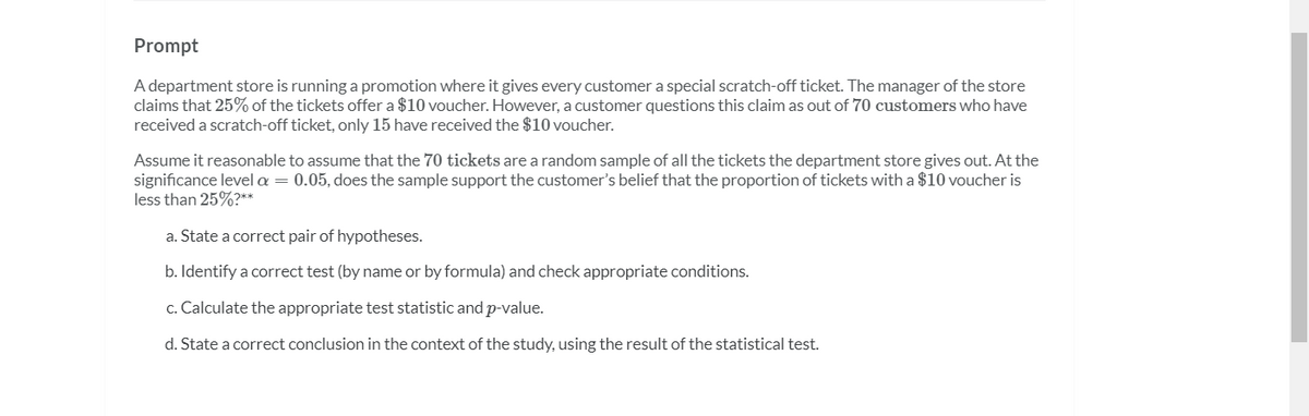 Prompt
A department store is running a promotion where it gives every customer a special scratch-off ticket. The manager of the store
claims that 25% of the tickets offer a $10 voucher. However, a customer questions this claim as out of 70 customers who have
received a scratch-off ticket, only 15 have received the $10 voucher.
Assume it reasonable to assume that the 70 tickets are a random sample of all the tickets the department store gives out. At the
significance level a = 0.05, does the sample support the customer's belief that the proportion of tickets with a $10 voucher is
less than 25%?**
a. State a correct pair of hypotheses.
b. Identify a correct test (by name or by formula) and check appropriate conditions.
c. Calculate the appropriate test statistic and p-value.
d. State a correct conclusion in the context of the study, using the result of the statistical test.
