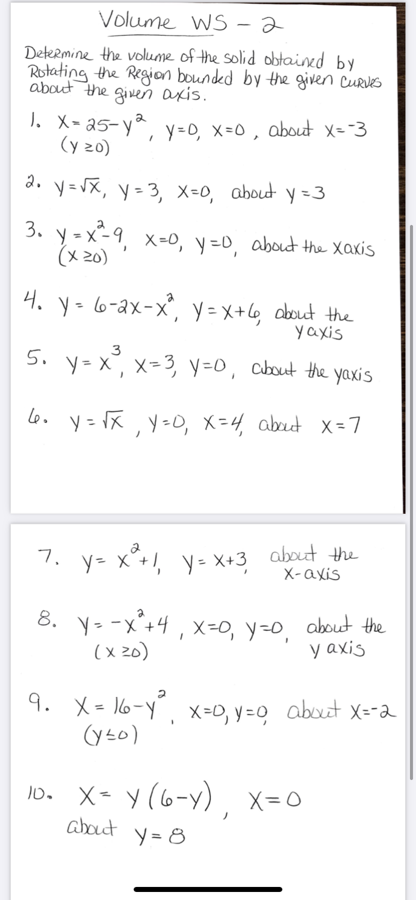 Volume WS -2
Determine the volume of the solid obtained by
Rotating the Region bounded by the given Curves
about the given axis.
). X- a5- y*,
(y 20)
2
y =0, X=0, about X=-3
2. y=VX, y= 3, X=0, about y =3
3. y - x-9,
(x 20)
X=0, y=D, about the Xaxis
4. y=6-2x-x, y = x+l6, about the
yaxis
3
5. y-x, x=3, y=0, cbut the yaxis
Lo. y= x, y-, X=4, abut x=7
Leo
y= X +1, y= X+3 about the
X-axis
7.
8. y- -x*+4 , x=0, y=0,
about the
y axis
(x z0)
9. X= 16-y,
X=0, y =0 about X=-a
(yso)
X- y (6-y), x=0
about
y = 8
