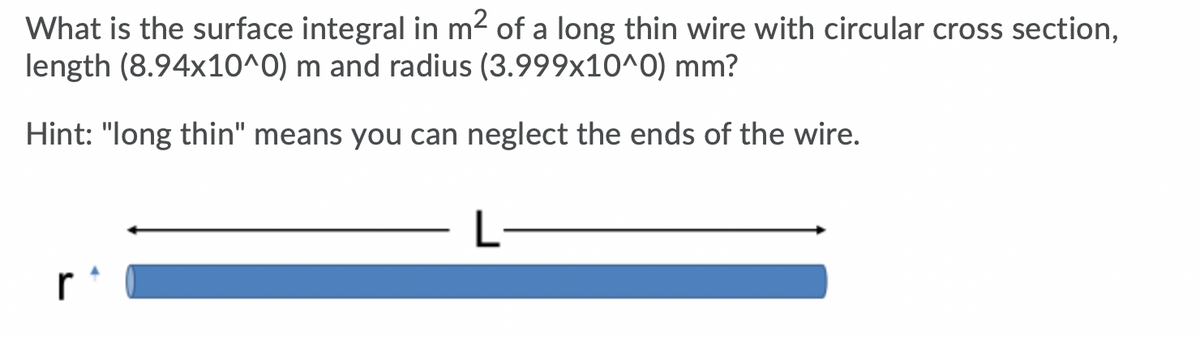 What is the surface integral in m2 of a long thin wire with circular cross section,
length (8.94x10^0) m and radius (3.999x10^0) mm?
Hint: "long thin" means you can neglect the ends of the wire.
