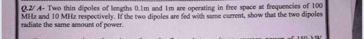Q.2/ A- Two thin dipoles of lengths 0.1m and Im are operating in free space at frequencies of 100
MHz and 10 MHz respectively. If the two dipoles are fed with same current, show that the two dipoles
radiate the same amount of power.
of 150 W
