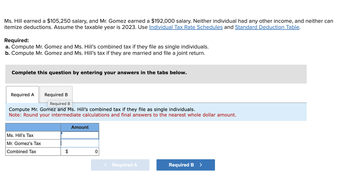 Ms. Hill earned a $105,250 salary, and Mr. Gomez earned a $192,000 salary. Neither individual had any other income, and neither can
itemize deductions. Assume the taxable year is 2023. Use Individual Tax Rate Schedules and Standard Deduction Table.
Required:
a. Compute Mr. Gomez and Ms. Hill's combined tax if they file as single individuals.
b. Compute Mr. Gomez and Ms. Hill's tax if they are married and file a joint return.
Complete this question by entering your answers in the tabs below.
Required A
Required B
Required B
Compute Mr. Gomez and Ms. Hill's combined tax if they file as single individuals.
Note: Round your intermediate calculations and final answers to the nearest whole dollar amount.
Ms. Hill's Tax
Mr. Gomez's Tax
Combined Tax
Amount
0
Required A
Required B >