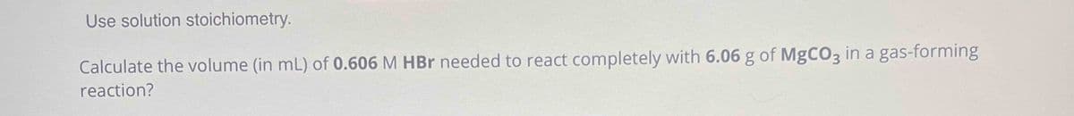 Use solution stoichiometry.
Calculate the volume (in mL) of 0.606 M HBr needed to react completely with 6.06 g of MgCO3 in a gas-forming
reaction?