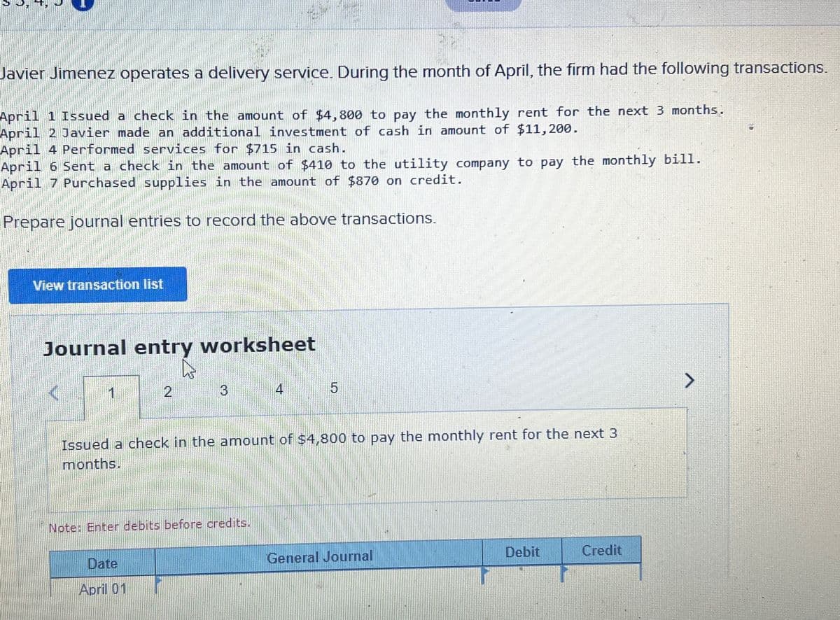 Javier Jimenez operates a delivery service. During the month of April, the firm had the following transactions.
April 1 Issued a check in the amount of $4,800 to pay the monthly rent for the next 3 months.
April 2 Javier made an additional investment of cash in amount of $11,200.
April 4 Performed services for $715 in cash.
April 6 Sent a check in the amount of $410 to the utility company to pay the monthly bill.
April 7 Purchased supplies in the amount of $870 on credit.
Prepare journal entries to record the above transactions.
View transaction list
Journal entry worksheet
1
2
3
Date
April 01
Issued a check in the amount of $4,800 to pay the monthly rent for the next 3
months.
Note: Enter debits before credits.
5
General Journal
Debit
Credit
>