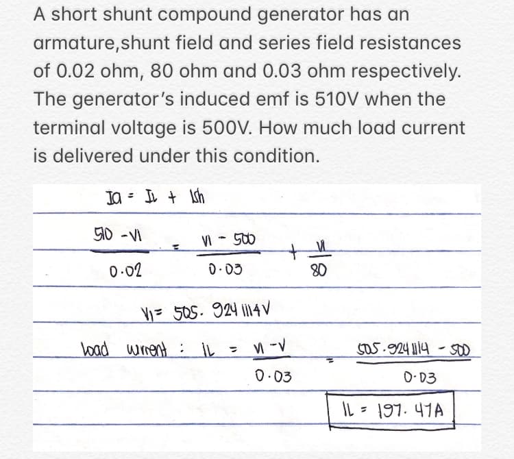 A short shunt compound generator has an
armature,shunt field and series field resistances
of 0.02 ohm, 80 ohm and 0.03 ohm respectively.
The generator's induced emf is 510V when the
terminal voltage is 500V. How much load current
is delivered under this condition.
Ja = IL + Ish
50 -VI
VI - 500
0-02
D.03
80
V= 505. 924 i14V
boad winent : IL
S05.924 1114-s00
0.03
O-03
IL = 197. 41A
