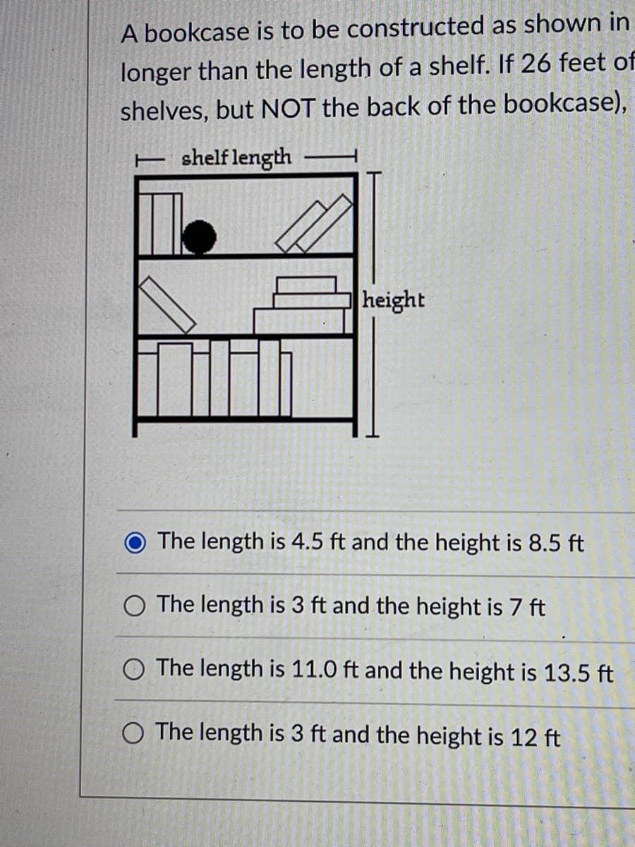 A bookcase is to be constructed as shown in
longer than the length of a shelf. If 26 feet of
shelves, but NOT the back of the bookcase),
T shelf length
height
The length is 4.5 ft and the height is 8.5 ft
O The length is 3 ft and the height is 7 ft
O The length is 11.0 ft and the height is 13.5 ft
O The length is 3 ft and the height is 12 ft
2002-20