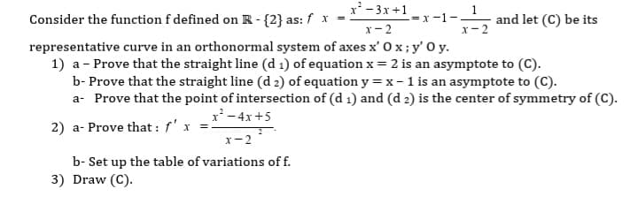x'- 3x+1
Consider the function f defined on R - {2} as: f x
1
and let (C) be its
-= x -1-
x- 2
x- 2
representative curve in an orthonormal system of axes x' 0 x;y' 0y.
1) a - Prove that the straight line (d 1) of equation x= 2 is an asymptote to (C).
b- Prove that the straight line (d 2) of equation y = x- 1 is an asymptote to (C).
a- Prove that the point of intersection of (d 1) and (d 2) is the center of symmetry of (C).
x'- 4x+5
2) a- Prove that : f' x =.
x-2
b- Set up the table of variations of f.
3) Draw (C).
