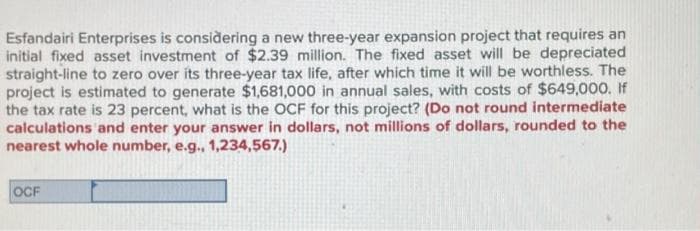 Esfandairi Enterprises is considering a new three-year expansion project that requires an
initial fixed asset investment of $2.39 million. The fixed asset will be depreciated
straight-line to zero over its three-year tax life, after which time it will be worthless. The
project is estimated to generate $1,681,000 in annual sales, with costs of $649,000. If
the tax rate is 23 percent, what is the OCF for this project? (Do not round intermediate
calculations and enter your answer in dollars, not millions of dollars, rounded to the
nearest whole number, e.g., 1,234,567.)
OCF