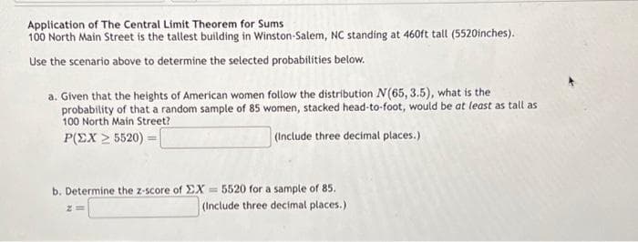 Application of The Central Limit Theorem for Sums
100 North Main Street is the tallest building in Winston-Salem, NC standing at 460ft tall (5520inches).
Use the scenario above to determine the selected probabilities below.
a. Given that the heights of American women follow the distribution N(65, 3.5), what is the
probability of that a random sample of 85 women, stacked head-to-foot, would be at least as tall as
100 North Main Street?
Ρ(ΣΧ > 5520) =
(Include three decimal places.)
b. Determine the z-score of EX= 5520 for a sample of 85.
(Include three decimal places.)