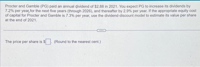 Procter and Gamble (PG) paid an annual dividend of $2.88 in 2021. You expect PG to increase its dividends by
7.2% per year, for the next five years (through 2026), and thereafter by 2.9% per year. If the appropriate equity cost
of capital for Procter and Gamble is 7.3% per year, use the dividend-discount model to estimate its value per share
at the end of 2021.
The price per share is $. (Round to the nearest cent.)