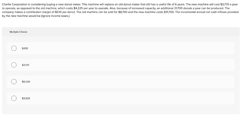 Charlie Corporation is considering buying a new donut maker. This machine will replace an old donut maker that still has a useful life of 6 years. The new machine will cost $3,770 a year
to operate, as opposed to the old machine, which costs $4,225 per year to operate. Also, because of increased capacity, an additional 21,700 donuts a year can be produced. The
company makes a contribution margin of $0.10 per donut. The old machine can be sold for $8,700 and the new machine costs $31,700. The incremental annual net cash inflows provided
by the new machine would be (Ignore income taxes.):
Multiple Choice
O
O
O
O
$455
$2,170
$6,530
$2,625