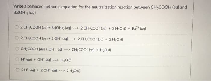 Write a balanced net-ionic equation for the neutralization reaction between CH3COOH (aq) and
Ba(OH)2 (aq).
2 CH3COOH (aq) + Ba(OH)2 (aq) --> 2 CH3COO- (aq) + 2 H₂O (1) + Ba²+ (aq)
2 CH3COOH (aq) + 2 OH" (aq) --> 2 CH3COO(aq) + 2 H₂O (1)
CH3COOH (aq) + OH" (aq) --> CH3COO (aq) + H₂0 (1)
OH(aq) + OH- (aq) --> H₂O (1)
2 H (aq) + 2 OH- (aq) --> 2 H₂O (1)