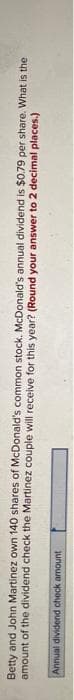Betty and John Martinez own 140 shares of McDonald's common stock. McDonald's annual dividend is $0.79 per share. What is the
amount of the dividend check the Martinez couple will receive for this year? (Round your answer to 2 decimal places.)
Annual dividend check amount