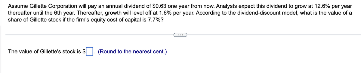 Assume Gillette Corporation will pay an annual dividend of $0.63 one year from now. Analysts expect this dividend to grow at 12.6% per year
thereafter until the 6th year. Thereafter, growth will level off at 1.6% per year. According to the dividend-discount model, what is the value of a
share of Gillette stock if the firm's equity cost of capital is 7.7%?
The value of Gillette's stock is $
(Round to the nearest cent.)