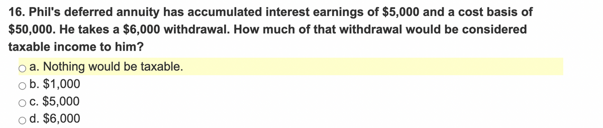 16. Phil's deferred annuity has accumulated interest earnings of $5,000 and a cost basis of
$50,000. He takes a $6,000 withdrawal. How much of that withdrawal would be considered
taxable income to him?
oa. Nothing would be taxable.
ob. $1,000
c. $5,000
od. $6,000