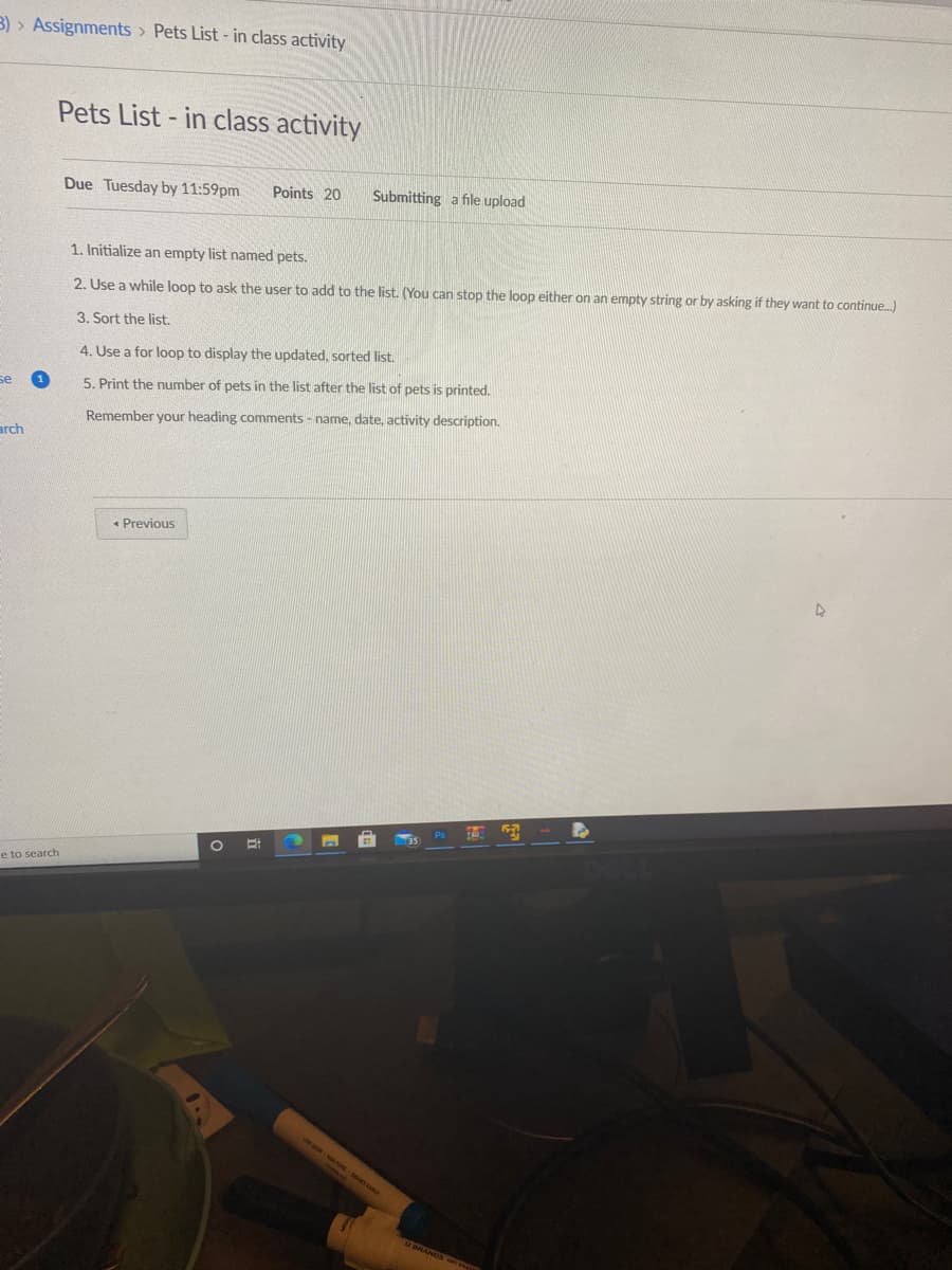 3) > Assignments > Pets List - in class activity
Pets List- in class activity
Due Tuesday by 11:59pm
Points 20
Submitting a file upload
1. Initialize an empty list named pets.
2. Use a while loop to ask the user to add to the list. (You can stop the loop either on an empty string or by asking if they want to continue.)
3. Sort the list.
4. Use a for loop to display the updated, sorted list.
se
5. Print the number of pets in the list after the list of pets is printed.
Remember your heading comments - name, date, activity description.
arch
• Previous
e to search
