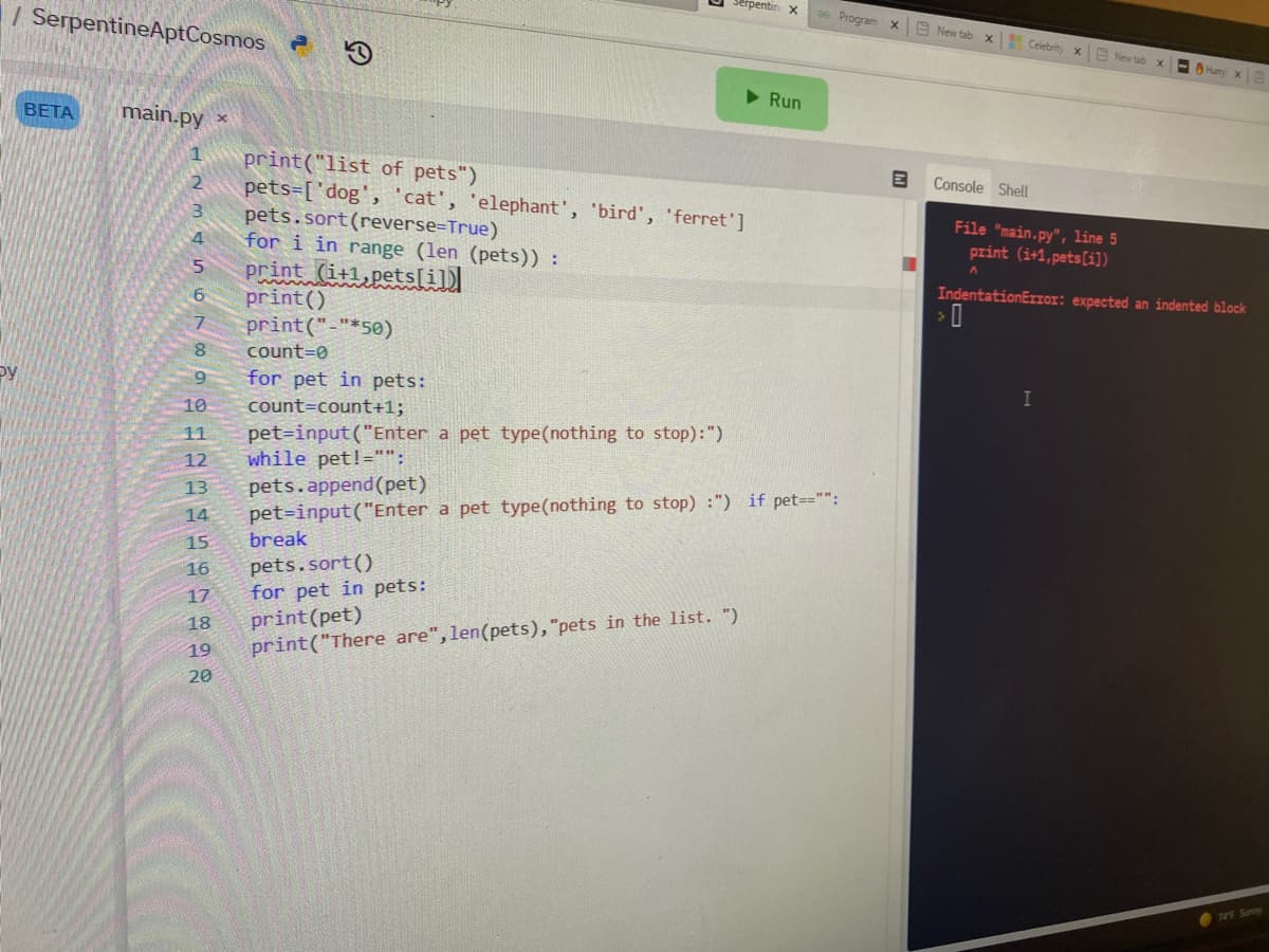 trpentin x
| SerpentineAptCosmos
Program x E New tab x Celebrity x
E New tab X
OHumy x
> Run
BETA
main.py ×
print("list of pets")
pets=['dog', cat', 'elephant', 'bird', 'ferret']
pets.sort(reverse=True)
for i in range (len (pets)) :
print (it1,pets[il)
print()
print("-"*50)
Console Shell
File "main.py", line 5
print (i+1,pets[i])
IndentationErIOI: expected an indented block
7.
8.
count=0
Py
for pet in pets:
10
count=count+1;
pet=input ("Enter a pet type(nothing to stop):")
while pet!="":
pets.append(pet)
pet=input("Enter a pet type(nothing to stop) :") if pet=="":
11
12
13
14
15
break
pets.sort()
for pet in pets:
print(pet)
print("There are", len(pets), "pets in the list. “)
16
17
18
19
20
749 Sunny
56
