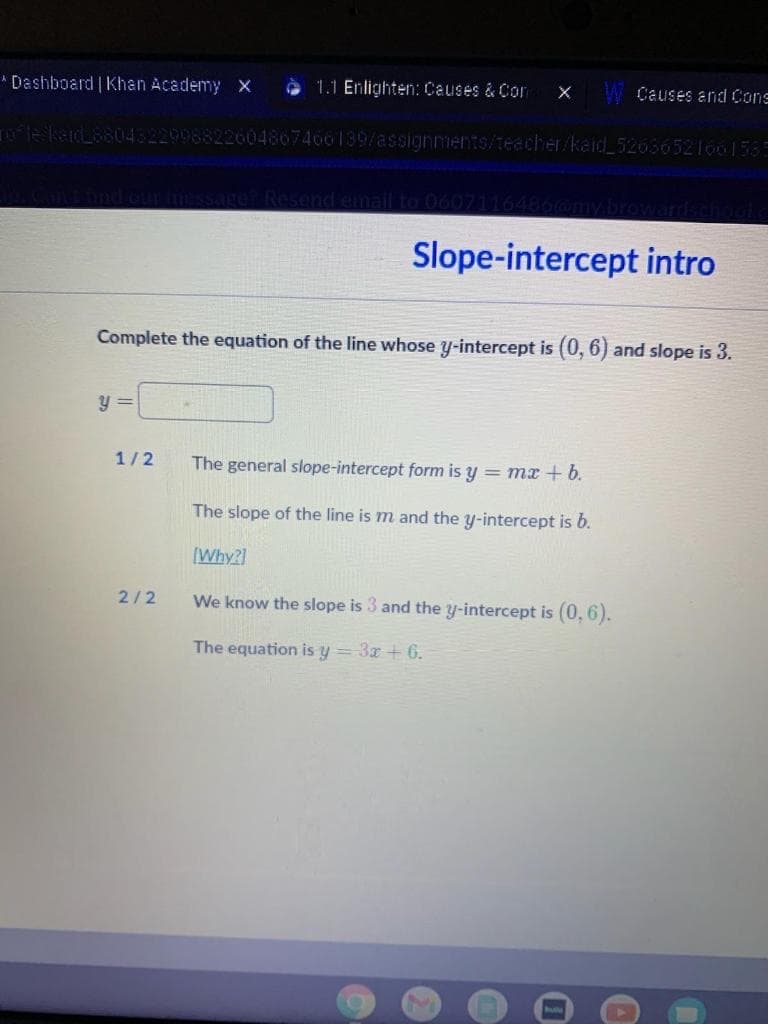 * Dashboard | Khan Academy X
O 1.1 Enlighten: Causes & Con
W Causes and Cons
kad8804822998822604867466139/assignments/teecher/kaid_52656521661535
Resend email to 0607116486
Slope-intercept intro
Complete the equation of the line whose y-intercept is (0, 6) and slope is 3.
y =
1/2
The general slope-intercept form is y = mx + b.
The slope of the line is m and the y-intercept is b.
(Why?]
2/2
We know the slope is 3 and the y-intercept is (0, 6).
The equation is y = 3x + 6.

