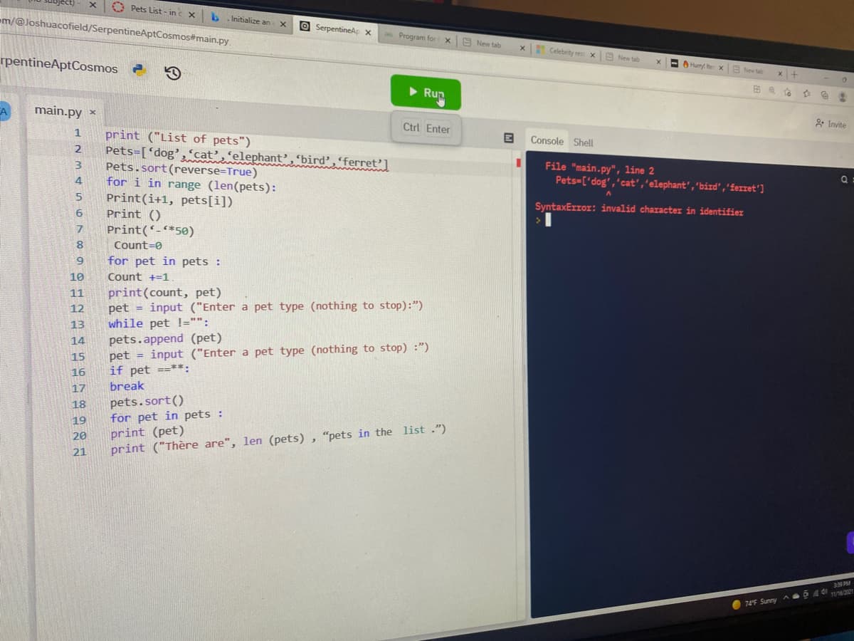 O Pets List - inc x
-m/@Joshuacofield/SerpentineAptCosmos#main.py
Initialize an
O SerpentineAp x
Program for x New tab
Celebrity rest x
A New tab
rpentineAptCosmos
E O Hury terx
S New ta
x +
Run
main.py ×
Ctrl Enter
2 Invite
print ("List of pets")
Pets=['dog','cat’,'elephant’, 'bird’,'ferret']
Pets.sort(reverse=True)
for i in range (len(pets):
Print(i+1, pets[i])
Print ()
1
Console Shell
2
3.
File "main.py", line 2
Pets-['dog','cat','elephant', 'bird','ferret']
4.
SyntaxError: invalid character in identifie
6.
7.
Print(-*50)
Count=0
for pet in pets :
10
Count +=1
print(count, pet)
pet = input ("Enter a pet type (nothing to stop):")
while pet !="":
pets.append (pet)
pet = input ("Enter a pet type (nothing to stop) :")
if pet ==**:
break
11
12
13
14
15
16
17
pets.sort()
for pet in pets :
18
19
print (pet)
print ("Thère are", len (pets) , "pets in the list .")
20
21
3N PM
6 4 4 16221
74F Sunny A

