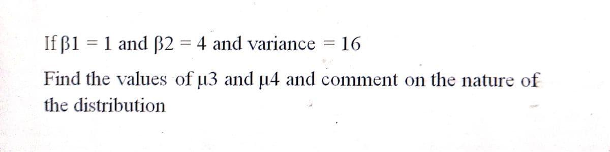 If ß1 = 1 and B2 = 4 and variance = 16
Find the values of µ3 and µ4 and comment on the nature of
the distribution