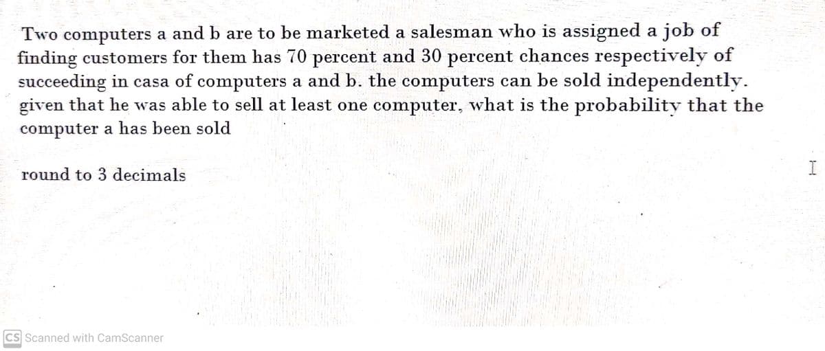 Two computers a and b are to be marketed a salesman who is assigned a job of
finding customers for them has 70 percent and 30 percent chances respectively of
succeeding in casa of computers a and b. the computers can be sold independently.
given that he was able to sell at least one computer, what is the probability that the
computer a has been sold
round to 3 decimals
CS Scanned with CamScanner
I