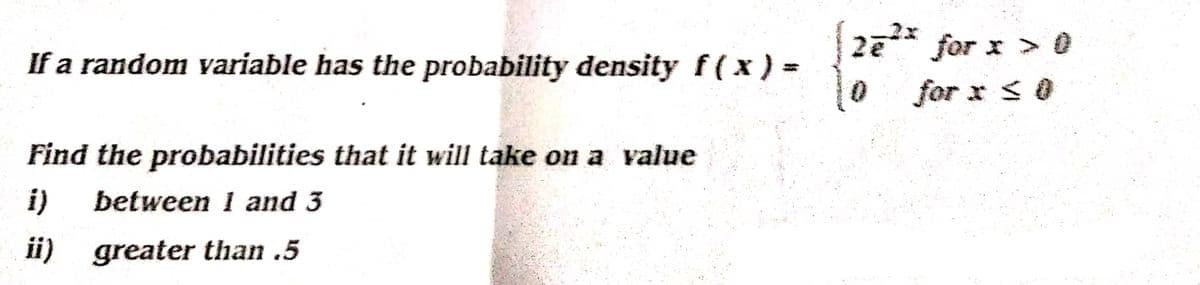 If a random variable has the probability density f(x) =
Find the probabilities that it will take on a value
between 1 and 3
ii) greater than .5
2e²* for x > 0
for x ≤ 0